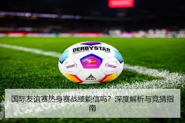 国际友谊赛热身赛战绩能信吗？深度解析与竞猜指南